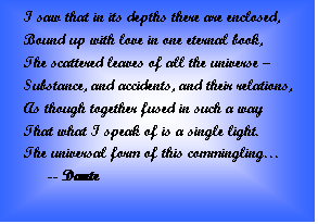 Text Box: I saw that in its depths there are enclosed,  Bound up with love in one eternal book,  The scattered leaves of all the universe ?  Substance, and accidents, and their relations,  As though together fused in such a way  That what I speak of is a single light.  The universal form of this commingling?  	-- Dante    