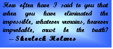 Text Box: How often have I said to you that when you have eliminated the impossible, whatever remains, however improbable, must be the truth?      -- Sherlock Holmes  