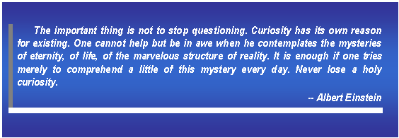 Text Box: The important thing is not to stop questioning. Curiosity has its own reason for existing. One cannot help but be in awe when he contemplates the mysteries of eternity, of life, of the marvelous structure of reality. It is enough if one tries merely to comprehend a little of this mystery every day. Never lose a holy curiosity.   -- Albert Einstein    