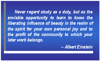 Text Box: Never regard study as a duty, but as the enviable opportunity to learn to know the liberating influence of beauty in the realm of the spirit for your own personal joy and to the profit of the community to which your later work belongs.   -- Albert Einstein    
