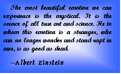 Text Box: The most beautiful emotion we can experience is the mystical. It is the source of all true art and science. He to whom this emotion is a stranger, who can no longer wonder and stand rapt in awe, is as good as dead.  --Albert Einstein  