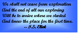 Text Box: We shall not cease from exploration  And the end of all our exploring  Will be to arrive where we started  And know the place for the first time.  	-- T.S. Eliot    