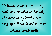 Text Box: I listened, motionless and still;   And, as I mounted up the hill,   The music in my heart I bore,   Long after it was heard no more.      -- William Wordsworth  