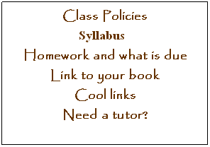 Text Box: Class Policies  
&nbsp;&nbsp;&nbsp;&nbsp;&nbsp;&nbsp;&nbsp;&nbsp;&nbsp;&nbsp;&nbsp;&nbsp;&nbsp;&nbsp;Syllabus               &nbsp;
Homework and what is due 
Link to your book
Cool links
Need a tutor?

