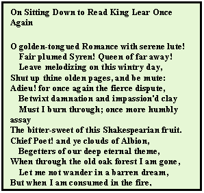 Text Box: On Sitting Down to Read King Lear Once Again
O golden-tongued Romance with serene lute! 
    Fair plumed Syren! Queen of far away!
    Leave melodizing on this wintry day,
Shut up thine olden pages, and be mute:
Adieu! for once again the fierce dispute,
    Betwixt damnation and impassion'd clay
    Must I burn through; once more humbly assay
The bitter-sweet of this Shakespearian fruit.
Chief Poet! and ye clouds of Albion,
    Begetters of our deep eternal theme,
When through the old oak forest I am gone,
    Let me not wander in a barren dream,
But when I am consumed in the fire,
Give me new Phoenix wings to fly at my desire. 
			- John Keats



